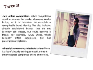 -new online competition- other competition
could arise once the market discovers Warby
Parker, so it is important to establish a
recognizable brand identity. This also includes
already established brands that do not
currently sell glasses, but could become a
threat. For example, TOMS Shoes, which
currently offers sunglasses, but not
prescription eyeglasses.

-already known companies/saturation-There
is a lot of already existing competition from
other eyeglass companies online and offline.
 
