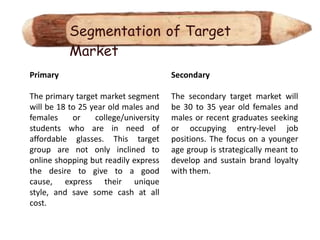 Segmentation of Target
           Market
Primary                                Secondary

The primary target market segment      The secondary target market will
will be 18 to 25 year old males and    be 30 to 35 year old females and
females     or    college/university   males or recent graduates seeking
students who are in need of            or occupying entry-level job
affordable glasses. This target        positions. The focus on a younger
group are not only inclined to         age group is strategically meant to
online shopping but readily express    develop and sustain brand loyalty
the desire to give to a good           with them.
cause, express their unique
style, and save some cash at all
cost.
 