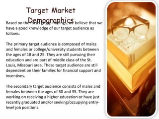 Target Market
           Demographics
Based on the focus group findings, we believe that we
have a good knowledge of our target audience as
follows:

The primary target audience is composed of males
and females or college/university students between
the ages of 18 and 25. They are still pursuing their
education and are part of middle class of the St.
Louis, Missouri area. These target audience are still
dependent on their families for financial support and
incentives.

The secondary target audience consists of males and
females between the ages of 30 and 35. They are
working on receiving a higher education or have just
recently graduated and/or seeking/occupying entry-
level job positions.
 