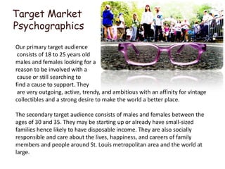 Target Market
Psychographics
Our primary target audience
 consists of 18 to 25 years old
males and females looking for a
reason to be involved with a
 cause or still searching to
find a cause to support. They
 are very outgoing, active, trendy, and ambitious with an affinity for vintage
collectibles and a strong desire to make the world a better place.

The secondary target audience consists of males and females between the
ages of 30 and 35. They may be starting up or already have small-sized
families hence likely to have disposable income. They are also socially
responsible and care about the lives, happiness, and careers of family
members and people around St. Louis metropolitan area and the world at
large.
 