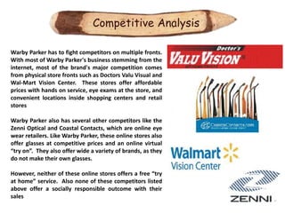 Competitive Analysis

Warby Parker has to fight competitors on multiple fronts.
With most of Warby Parker's business stemming from the
internet, most of the brand's major competition comes
from physical store fronts such as Doctors Valu Visual and
Wal-Mart Vision Center. These stores offer affordable
prices with hands on service, eye exams at the store, and
convenient locations inside shopping centers and retail
stores

Warby Parker also has several other competitors like the
Zenni Optical and Coastal Contacts, which are online eye
wear retailers. Like Warby Parker, these online stores also
offer glasses at competitive prices and an online virtual
“try on”. They also offer wide a variety of brands, as they
do not make their own glasses.

However, neither of these online stores offers a free “try
at home” service. Also none of these competitors listed
above offer a socially responsible outcome with their
sales
 