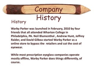 Company
History
                  History
Warby Parker was launched in February, 2010 by four
friends that all attended Wharton College in
Philadelphia, PA. Neil Blumenthal , Andrew Hunt, Jeffrey
Raider, and David Gilboa started Warby Parker as a
online store to bypass the retailers and cut the cost of
eyewear.

While most prescription eyeglass companies operate
mostly offline, Warby Parker does things differently, of
course.
 