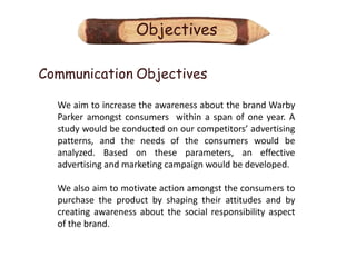 Objectives

Communication Objectives

  We aim to increase the awareness about the brand Warby
  Parker amongst consumers within a span of one year. A
  study would be conducted on our competitors’ advertising
  patterns, and the needs of the consumers would be
  analyzed. Based on these parameters, an effective
  advertising and marketing campaign would be developed.

  We also aim to motivate action amongst the consumers to
  purchase the product by shaping their attitudes and by
  creating awareness about the social responsibility aspect
  of the brand.
 