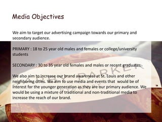 Media Objectives

We aim to target our advertising campaign towards our primary and
secondary audience.

PRIMARY : 18 to 25 year old males and females or college/university
students

SECONDARY : 30 to 35 year old females and males or recent graduates

We also aim to increase our brand awareness at St. Louis and other
neighboring cities. We aim to use media and events that would be of
interest for the younger generation as they are our primary audience. We
would be using a mixture of traditional and non-traditional media to
increase the reach of our brand.
 