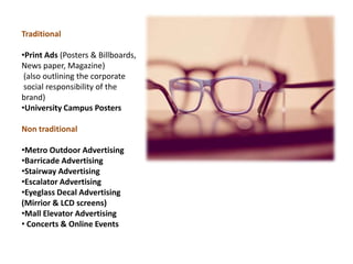 Traditional

•Print Ads (Posters & Billboards,
News paper, Magazine)
 (also outlining the corporate
 social responsibility of the
brand)
•University Campus Posters

Non traditional

•Metro Outdoor Advertising
•Barricade Advertising
•Stairway Advertising
•Escalator Advertising
•Eyeglass Decal Advertising
(Mirrior & LCD screens)
•Mall Elevator Advertising
• Concerts & Online Events
 