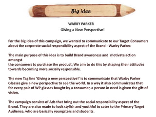 For the Big Idea of this campaign, we wanted to communicate to our Target Consumers
about the corporate social responsibility aspect of the Brand - Warby Parker.

The main purpose of this idea is to build Brand awareness and motivate action
amongst
the consumers to purchase the product. We aim to do this by shaping their attitudes
towards becoming more socially responsible.

The new Tag line ‘Giving a new perspective!’ is to communicate that Warby Parker
Glasses give a new perspective to see the world. In a way it also communicates that
for every pair of WP glasses bought by a consumer, a person in need is given the gift of
vision.

The campaign consists of Ads that bring out the social responsibility aspect of the
Brand. They are also made to look stylish and youthful to cater to the Primary Target
Audience, who are basically youngsters and students.
 