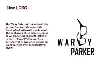 New LOGO



The Warby Parker logo is simple and easy
to read. The logo is the name of the
Brand in Black with a white background.
The logo has one of the exquisite designs
of WP eyeglasses depicting the letter ‘B’
in the word ‘WARBY’. The Logo has a
personality of its own which matches the
Brand’s personality of being simple yet
stylish.
 