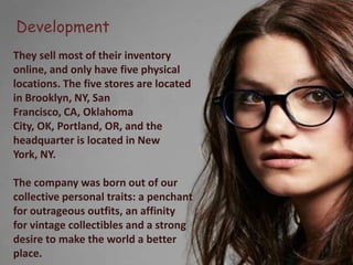 Development
They sell most of their inventory
online, and only have five physical
locations. The five stores are located
in Brooklyn, NY, San
Francisco, CA, Oklahoma
City, OK, Portland, OR, and the
headquarter is located in New
York, NY.

The company was born out of our
collective personal traits: a penchant
for outrageous outfits, an affinity
for vintage collectibles and a strong
desire to make the world a better
place.
 