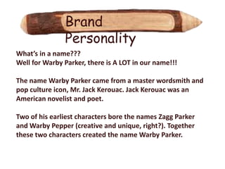Brand
               Personality
What’s in a name???
Well for Warby Parker, there is A LOT in our name!!!

The name Warby Parker came from a master wordsmith and
pop culture icon, Mr. Jack Kerouac. Jack Kerouac was an
American novelist and poet.

Two of his earliest characters bore the names Zagg Parker
and Warby Pepper (creative and unique, right?). Together
these two characters created the name Warby Parker.
 