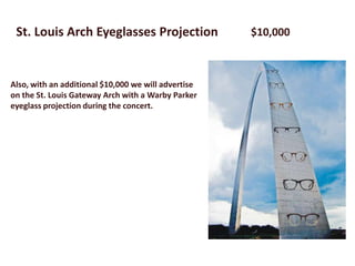 St. Louis Arch Eyeglasses Projection                $10,000



Also, with an additional $10,000 we will advertise
on the St. Louis Gateway Arch with a Warby Parker
eyeglass projection during the concert.
 