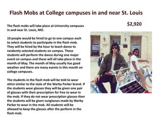 Flash Mobs at College campuses in and near St. Louis

The flash mobs will take place at University campuses       $2,920
in and near St. Louis, MO.

10 people would be hired to go to one campus each
to select students to participate in the flash mob.
They will be hired by the hour to teach dance to
randomly selected students on campus. These
students will perform the dance during one major
event on campus and these will all take place in the
month of May. The month of May usually has good
weather and there are many events in this month on
college campuses.

The students in the flash mob will be told to wear
attire similar to the style of the Warby Parker brand. If
the students wear glasses they will be given one pair
of glasses with their prescription for free to wear in
the mob. If they do not wear prescription glasses then
the students will be given sunglasses made by Warby
Parker to wear in the mob. All students will be
allowed to keep the glasses after the perform in the
flash mob.
 