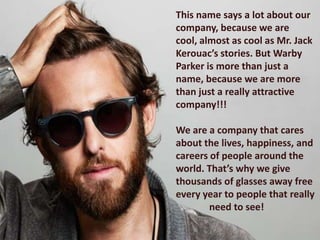This name says a lot about our
company, because we are
cool, almost as cool as Mr. Jack
Kerouac’s stories. But Warby
Parker is more than just a
name, because we are more
than just a really attractive
company!!!

We are a company that cares
about the lives, happiness, and
careers of people around the
world. That’s why we give
thousands of glasses away free
every year to people that really
        need to see!
 