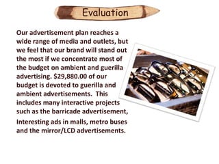 Evaluation
Our advertisement plan reaches a
wide range of media and outlets, but
we feel that our brand will stand out
the most if we concentrate most of
the budget on ambient and guerilla
advertising. $29,880.00 of our
budget is devoted to guerilla and
ambient advertisements. This
includes many interactive projects
such as the barricade advertisement,
Interesting ads in malls, metro buses
and the mirror/LCD advertisements.
 