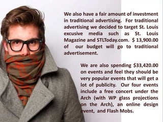 We also have a fair amount of investment
in traditional advertising. For traditional
advertising we decided to target St. Louis
excusive media such as St. Louis
Magazine and STLToday.com. $ 13,900.00
of our budget will go to traditional
advertisement.

       We are also spending $33,420.00
       on events and feel they should be
       very popular events that will get a
       lot of publicity. Our four events
       include a free concert under the
       Arch (with WP glass projections
       on the Arch), an online design
       event, and Flash Mobs.
 