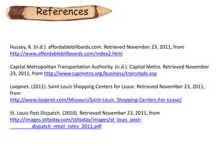 References


Hussey, R. (n.d.). affordablebillbards.com. Retrieved November 23, 2011, from
http://www.affordablebillboards.com/index2.html

Capital Metropolitan Transportation Authority. (n.d.). Capital Metro. Retrieved November
23, 2011, from http://www.capmetro.org/business/transitadv.asp

Loopnet. (2011). Saint Louis Shopping Centers for Lease. Retrieved November 23, 2011,
from
http://www.loopnet.com/Missouri/Saint-Louis_Shopping-Centers-For-Lease/

St. Louis Post Dispatch. (2010). Retrieved November 23, 2011, from
http://images.stltoday.com/stltoday/images/st_louis_post-
           dispatch_retail_rates_2011.pdf
 