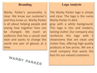 Branding                         Logo Analysis

Warby Parker’s personality is     The Warby Parker logo is simple
clear. We know our customer’s     and clear. The logo is the name
and they know us. Warby Parker    Warby Parker in dark
is all about helping people and   gray with a white background.
seeing how together lives can     This logo is chic and modern,
be changed. We reach an           lacking clutter. Our company also
audience that has a casual cool   reinforces this logo with 5
style and wants to change the     showrooms that are clean and
world one pair of glasses at a    clutter free, offering high quality
time.                             products at low prices. We are a
                                  small company that wants the
                                  best for our valued customers.
 