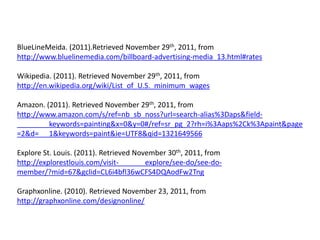 BlueLineMeida. (2011).Retrieved November 29th, 2011, from
http://www.bluelinemedia.com/billboard-advertising-media_13.html#rates

Wikipedia. (2011). Retrieved November 29th, 2011, from
http://en.wikipedia.org/wiki/List_of_U.S._minimum_wages

Amazon. (2011). Retrieved November 29th, 2011, from
http://www.amazon.com/s/ref=nb_sb_noss?url=search-alias%3Daps&field-
         keywords=painting&x=0&y=0#/ref=sr_pg_2?rh=i%3Aaps%2Ck%3Apaint&page
=2&d= 1&keywords=paint&ie=UTF8&qid=1321649566

Explore St. Louis. (2011). Retrieved November 30th, 2011, from
http://explorestlouis.com/visit-        explore/see-do/see-do-
member/?mid=67&gclid=CL6i4bfl36wCFS4DQAodFw2Tng

Graphxonline. (2010). Retrieved November 23, 2011, from
http://graphxonline.com/designonline/
 