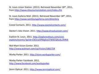 St. Louis Union Station. (2011). Retrieved November 30th, 2011,
from http://www.stlouisunionstation.com/index.cfm

St. Louis Galleria Mall. (2011). Retrieved November 30th, 2011,
from http://www.saintlouisgalleria.com/directory

Costal Contacts. 2011. http://www.coastalcontacts.com/

Doctor’s Valu Vision. 2011. http://www.drsvaluvision.com/

Explore St. Louis. 2011. http://explorestlouis.com/visit-
explore/events/?gclid=CN3vwOfWg6wCFW0CQAodu3hfKA

Wal-Mart Vision Center. 2011.
http://www.walmart.com/cp/Vision/1061724

Warby Parker. 2011. http://store.warbyparker.com/

Warby Parker Facebook. 2011.
http://www.facebook.com/warbyparker

Zenni Optical. 2011. http://www.zennioptical.com/
 