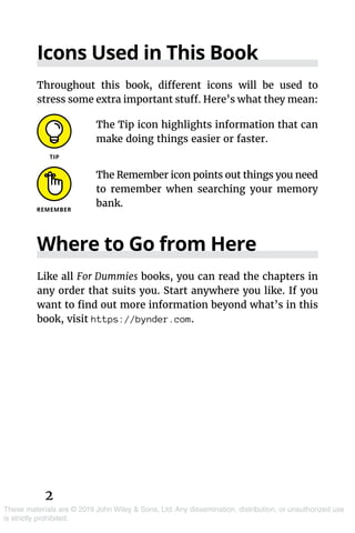 These materials are © 2019 John Wiley & Sons, Ltd. Any dissemination, distribution, or unauthorized use
is strictly prohibited.
Icons Used in This Book
Throughout this book, different icons will be used to
stress some extra important stuff. Here’s what they mean:
The Tip icon highlights information that can
make doing things easier or faster.
The Remember icon points out things you need
to remember when searching your memory
bank.
Where to Go from Here
Like all For Dummies books, you can read the chapters in
any order that suits you. Start anywhere you like. If you
want to find out more information beyond what’s in this
book, visit https://bynder.com.
2
 