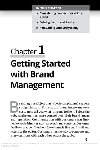 3
These materials are © 2019 John Wiley & Sons, Ltd. Any dissemination, distribution, or unauthorized use
is strictly prohibited.
Getting Started
with Brand
Management
B
randing is a subject that is both complex and yet very
straightforward. You create a brand image and your
customers tell you what it means to them. Before the
web, marketers had more control over their brand image
and reputation. Communication with customers was lim-
ited to such things as sponsored ads and contests. Customer
feedback was confined to a few channels like snail mail and
letters to the editor. Customers had no way to compare and
share opinions with each other across the globe.
Chapter 1
IN THIS CHAPTER
»» Considering connections with a
brand
»» Delving into brand basics
»» Persuading with storytelling
 