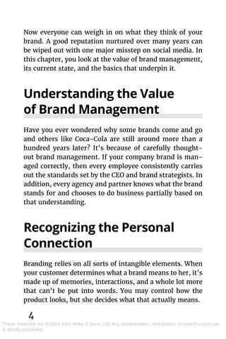 4
These materials are © 2019 John Wiley & Sons, Ltd. Any dissemination, distribution, or unauthorized use
is strictly prohibited.
Now everyone can weigh in on what they think of your
brand. A good reputation nurtured over many years can
be wiped out with one major misstep on social media. In
this chapter, you look at the value of brand management,
its current state, and the basics that underpin it.
Understanding the Value
of Brand Management
Have you ever wondered why some brands come and go
and others like Coca-Cola are still around more than a
hundred years later? It’s because of carefully thought-
out brand management. If your company brand is man-
aged correctly, then every employee consistently carries
out the standards set by the CEO and brand strategists. In
addition, every agency and partner knows what the brand
stands for and chooses to do business partially based on
that understanding.
Recognizing the Personal
Connection
Branding relies on all sorts of intangible elements. When
your customer determines what a brand means to her, it’s
made up of memories, interactions, and a whole lot more
that can’t be put into words. You may control how the
product looks, but she decides what that actually means.
 