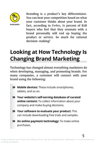 5
These materials are © 2019 John Wiley & Sons, Ltd. Any dissemination, distribution, or unauthorized use
is strictly prohibited.
Branding is a product’s key differentiator.
You can beat your competition based on what
your customer thinks about your brand. In
fact, according to Forbes, 71 percent of B2B
buyers who feel that they resonate with a
brand personally will end up buying the
product or service. So much for rational
decision-making!
Looking at How Technology Is
Changing Brand Marketing
Technology has changed almost everything marketers do
when developing, managing, and promoting brands. For
many companies, a customer will connect with your
brand using the following:
»» Mobile devices: These include smartphones,
tablets, and so on.
»» Your website’s self-serving database of curated
online content: To collect information about your
company and make buying decisions.
»» Your software to evaluate your product: This
can include downloading free trials and samples.
»» An online payment technology: To make online
purchases.
 