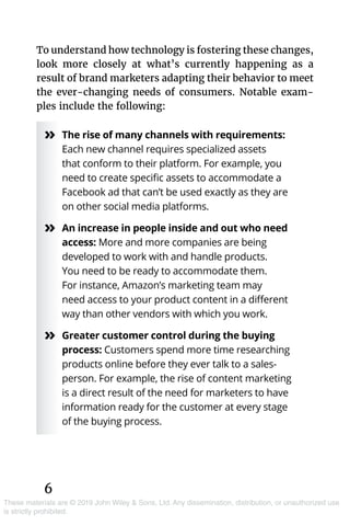 6
These materials are © 2019 John Wiley & Sons, Ltd. Any dissemination, distribution, or unauthorized use
is strictly prohibited.
To understand how technology is fostering these changes,
look more closely at what’s currently happening as a
result of brand marketers adapting their behavior to meet
the ever-changing needs of consumers. Notable exam-
ples include the following:
»» The rise of many channels with requirements:
Each new channel requires specialized assets
that conform to their platform. For example, you
need to create specific assets to accommodate a
Facebook ad that can’t be used exactly as they are
on other social media platforms.
»» An increase in people inside and out who need
access: More and more companies are being
developed to work with and handle products.
You need to be ready to accommodate them.
For instance, Amazon’s marketing team may
need access to your product content in a different
way than other vendors with which you work.
»» Greater customer control during the buying
process: Customers spend more time researching
products online before they ever talk to a sales­
person. For example, the rise of content marketing
is a direct result of the need for marketers to have
information ready for the customer at every stage
of the buying process.
 