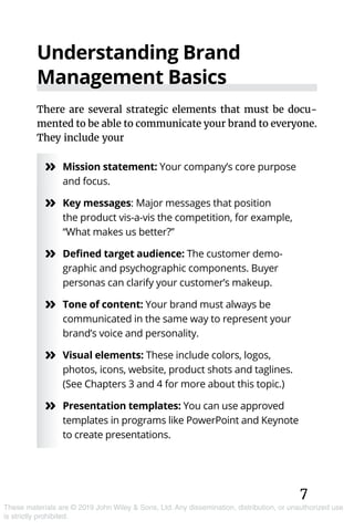 7
These materials are © 2019 John Wiley & Sons, Ltd. Any dissemination, distribution, or unauthorized use
is strictly prohibited.
Understanding Brand
Management Basics
There are several strategic elements that must be docu-
mented to be able to communicate your brand to everyone.
They include your
»» Mission statement: Your company’s core purpose
and focus.
»» Key messages: Major messages that position
the product vis-a-vis the competition, for example,
“What makes us better?”
»» Defined target audience: The customer demo­
graphic and psychographic components. Buyer
personas can clarify your customer’s makeup.
»» Tone of content: Your brand must always be
communicated in the same way to represent your
brand’s voice and personality.
»» Visual elements: These include colors, logos,
photos, icons, website, product shots and taglines.
(See Chapters 3 and 4 for more about this topic.)
»» Presentation templates: You can use approved
templates in programs like PowerPoint and Keynote
to create presentations.
 