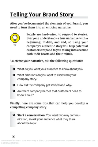 8
These materials are © 2019 John Wiley & Sons, Ltd. Any dissemination, distribution, or unauthorized use
is strictly prohibited.
Telling Your Brand Story
After you’ve documented the elements of your brand, you
need to turn them into an enticing narrative.
People are hard-wired to respond to stories.
Everyone understands a true narrative with a
beginning, middle, and end, so using your
company’s authentic story will help potential
customers respond to you taking into account
both their hearts and their minds.
To create your narrative, ask the following questions:
»» What do you want your audience to know about you?
»» What emotions do you want to elicit from your
company story?
»» How did the company get started and why?
»» Are there company heroes that customers need to
know about?
Finally, here are some tips that can help you develop a
compelling company story:
»» Start a conversation. You want two-way commu­
nication, so ask your audience what they think
about the topic.
 