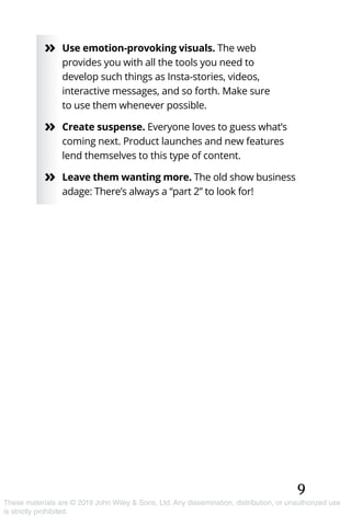 9
These materials are © 2019 John Wiley & Sons, Ltd. Any dissemination, distribution, or unauthorized use
is strictly prohibited.
»» Use emotion-provoking visuals. The web
provides you with all the tools you need to
develop such things as Insta-stories, videos,
interactive messages, and so forth. Make sure
to use them whenever possible.
»» Create suspense. Everyone loves to guess what’s
coming next. Product launches and new features
lend themselves to this type of content.
»» Leave them wanting more. The old show business
adage: There’s always a “part 2” to look for!
 