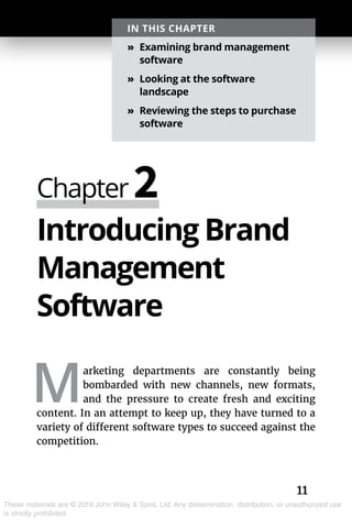 11
These materials are © 2019 John Wiley & Sons, Ltd. Any dissemination, distribution, or unauthorized use
is strictly prohibited.
Introducing Brand
Management
Software
M
arketing departments are constantly being
bombarded with new channels, new formats,
and the pressure to create fresh and exciting
content. In an attempt to keep up, they have turned to a
variety of different software types to succeed against the
competition.
Chapter 2
IN THIS CHAPTER
»» Examining brand management
software
»» Looking at the software
landscape
»» Reviewing the steps to purchase
software
 