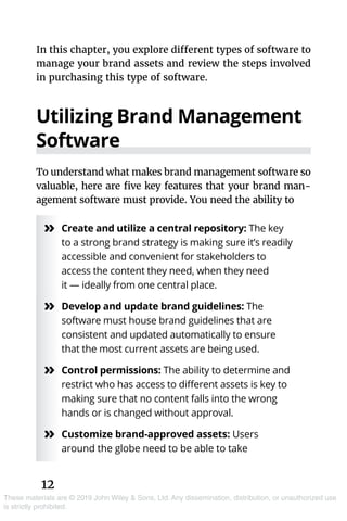 12
These materials are © 2019 John Wiley & Sons, Ltd. Any dissemination, distribution, or unauthorized use
is strictly prohibited.
In this chapter, you explore different types of software to
manage your brand assets and review the steps involved
in purchasing this type of software.
Utilizing Brand Management
Software
To understand what makes brand management software so
valuable, here are five key features that your brand man-
agement software must provide. You need the ability to
»» Create and utilize a central repository: The key
to a strong brand strategy is making sure it’s readily
accessible and convenient for stakeholders to
access the content they need, when they need
it — ideally from one central place.
»» Develop and update brand guidelines: The
software must house brand guidelines that are
consistent and updated automatically to ensure
that the most current assets are being used.
»» Control permissions: The ability to determine and
restrict who has access to different assets is key to
making sure that no content falls into the wrong
hands or is changed without approval.
»» Customize brand-approved assets: Users
around the globe need to be able to take
 