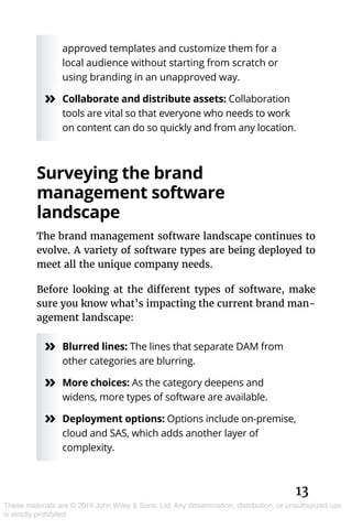 13
These materials are © 2019 John Wiley & Sons, Ltd. Any dissemination, distribution, or unauthorized use
is strictly prohibited.
approved templates and customize them for a
local audience without starting from scratch or
using branding in an unapproved way.
»» Collaborate and distribute assets: Collaboration
tools are vital so that everyone who needs to work
on content can do so quickly and from any location.
Surveying the brand
­management software
landscape
The brand management software landscape continues to
evolve. A variety of software types are being deployed to
meet all the unique company needs.
Before looking at the different types of software, make
sure you know what’s impacting the current brand man-
agement landscape:
»» Blurred lines: The lines that separate DAM from
other categories are blurring.
»» More choices: As the category deepens and
widens, more types of software are available.
»» Deployment options: Options include on-premise,
cloud and SAS, which adds another layer of
complexity.
 