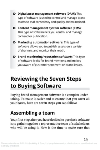 15
These materials are © 2019 John Wiley & Sons, Ltd. Any dissemination, distribution, or unauthorized use
is strictly prohibited.
»» Digital asset management software (DAM): This
type of software is used to control and manage brand
assets so that consistency and quality are maintained.
»» Content management system software (CMS):
This type of software lets you control and manage
content for publication.
»» Marketing automation software: This type of
software allows you to publish assets on a variety
of channels and monitor their reach.
»» Brand monitoring/reputation software: This type
of software looks for brand mentions and makes
you aware of customer sentiment or brand issues.
Reviewing the Seven Steps
to Buying Software
Buying brand management software is a complex under-
taking. To make it easier and to ensure that you cover all
your bases, here are seven steps you can follow:
Assembling a team
Your first step after you have decided to purchase software
is to gather together a representative team of stakeholders
who will be using it. Now is the time to make sure that
 