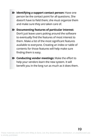 19
These materials are © 2019 John Wiley & Sons, Ltd. Any dissemination, distribution, or unauthorized use
is strictly prohibited.
»» Identifying a support contact person: Have one
person be the contact point for all questions. She
doesn’t have to field them; she must organize them
and make sure they are taken care of.
»» Documenting features of particular interest:
Don’t just leave users poking around the software
to eventually find the features of most interest to
them. Make a list of the most significant features
available to everyone. Creating an index or table of
contents for those features will help make sure
finding them is easy.
»» Conducting vendor meetings: Make the effort to
help your vendors learn the new system. It will
benefit you in the long run as much as it does them.
 