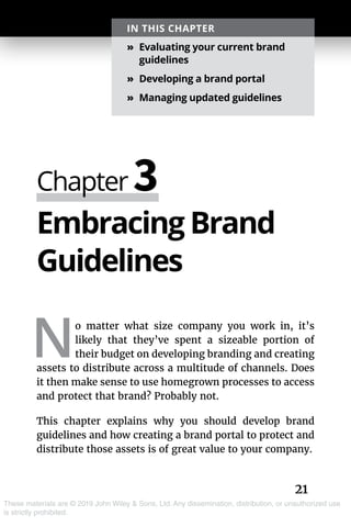 21
These materials are © 2019 John Wiley & Sons, Ltd. Any dissemination, distribution, or unauthorized use
is strictly prohibited.
Embracing Brand
Guidelines
N
o matter what size company you work in, it’s
likely that they’ve spent a sizeable portion of
their budget on developing branding and creating
assets to distribute across a multitude of channels. Does
it then make sense to use homegrown processes to access
and protect that brand? Probably not.
This chapter explains why you should develop brand
guidelines and how creating a brand portal to protect and
distribute those assets is of great value to your company.
Chapter 3
IN THIS CHAPTER
»» Evaluating your current brand
guidelines
»» Developing a brand portal
»» Managing updated guidelines
 