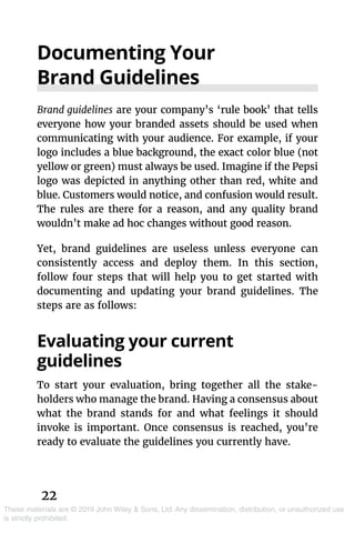 22
These materials are © 2019 John Wiley & Sons, Ltd. Any dissemination, distribution, or unauthorized use
is strictly prohibited.
Documenting Your
Brand Guidelines
Brand guidelines are your company’s ‘rule book’ that tells
everyone how your branded assets should be used when
communicating with your audience. For example, if your
logo includes a blue background, the exact color blue (not
yellow or green) must always be used. Imagine if the Pepsi
logo was depicted in anything other than red, white and
blue. Customers would notice, and confusion would result.
The rules are there for a reason, and any quality brand
wouldn’t make ad hoc changes without good reason.
Yet, brand guidelines are useless unless everyone can
consistently access and deploy them. In this section,
­follow four steps that will help you to get started with
documenting and updating your brand guidelines. The
steps are as follows:
Evaluating your current
guidelines
To start your evaluation, bring together all the stake-
holders who manage the brand. Having a consensus about
what the brand stands for and what feelings it should
invoke is important. Once consensus is reached, you’re
ready to evaluate the guidelines you currently have.
 