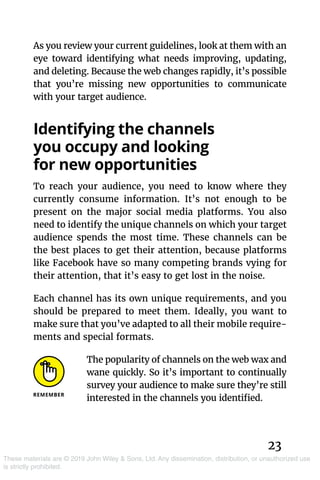23
These materials are © 2019 John Wiley & Sons, Ltd. Any dissemination, distribution, or unauthorized use
is strictly prohibited.
As you review your current guidelines, look at them with an
eye toward identifying what needs improving, updating,
and deleting. Because the web changes rapidly, it’s possible
that you’re missing new opportunities to communicate
with your target audience.
Identifying the channels
you occupy and looking
for new opportunities
To reach your audience, you need to know where they
currently consume information. It’s not enough to be
present on the major social media platforms. You also
need to identify the unique channels on which your target
audience spends the most time. These channels can be
the best places to get their attention, because platforms
like Facebook have so many competing brands vying for
their attention, that it’s easy to get lost in the noise.
Each channel has its own unique requirements, and you
should be prepared to meet them. Ideally, you want to
make sure that you’ve adapted to all their mobile require-
ments and special formats.
The popularity of channels on the web wax and
wane quickly. So it’s important to continually
survey your audience to make sure they’re still
interested in the channels you identified.
 