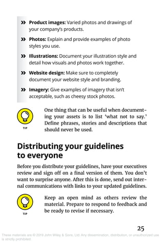 25
These materials are © 2019 John Wiley & Sons, Ltd. Any dissemination, distribution, or unauthorized use
is strictly prohibited.
»» Product images: Varied photos and drawings of
your company’s products.
»» Photos: Explain and provide examples of photo
styles you use.
»» Illustrations: Document your illustration style and
detail how visuals and photos work together.
»» Website design: Make sure to completely
document your website style and branding.
»» Imagery: Give examples of imagery that isn’t
acceptable, such as cheesy stock photos.
One thing that can be useful when document-
ing your assets is to list ‘what not to say.’
Define phrases, stories and descriptions that
should never be used.
Distributing your guidelines
to everyone
Before you distribute your guidelines, have your executives
review and sign off on a final version of them. You don’t
want to surprise anyone. After this is done, send out inter-
nal communications with links to your updated guidelines.
Keep an open mind as others review the
material. Prepare to respond to feedback and
be ready to revise if necessary.
 
