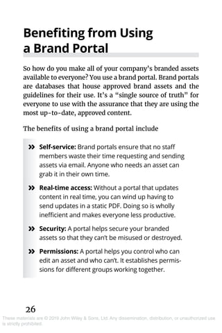 26
These materials are © 2019 John Wiley & Sons, Ltd. Any dissemination, distribution, or unauthorized use
is strictly prohibited.
Benefiting from Using
a Brand Portal
So how do you make all of your company’s branded assets
available to everyone? You use a brand portal. Brand portals
are databases that house approved brand assets and the
guidelines for their use. It’s a “single source of truth” for
everyone to use with the assurance that they are using the
most up-to-date, approved content.
The benefits of using a brand portal include
»» Self-service: Brand portals ensure that no staff
members waste their time requesting and sending
assets via email. Anyone who needs an asset can
grab it in their own time.
»» Real-time access: Without a portal that updates
content in real time, you can wind up having to
send updates in a static PDF. Doing so is wholly
inefficient and makes everyone less productive.
»» Security: A portal helps secure your branded
assets so that they can’t be misused or destroyed.
»» Permissions: A portal helps you control who can
edit an asset and who can’t. It establishes permis-
sions for different groups working together.
 