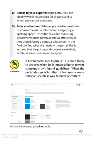 27
These materials are © 2019 John Wiley & Sons, Ltd. Any dissemination, distribution, or unauthorized use
is strictly prohibited.
»» Access to your experts: In the portal, you can
identify who is responsible for projects and to
whom you can ask questions.
»» Sales enablement: Salespeople need to meet their
customers’ needs for information and pricing at
lightning speed. Often the sales and marketing
departments don’t communicate as effectively as
they should. Using a portal, a salesperson in the
field can find what she needs in the portal. She is
assured that the pricing and content are reliable,
which puts less pressure on everyone.
A brand portal (see Figure 3-1) is more likely
to get used when its interface adheres to your
company’s own brand guidelines. When the
portal design is familiar, it becomes a com-
fortable, seamless way to manage content.
FIGURE 3-1: A brand portal example.
 