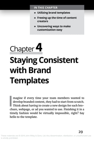 29
These materials are © 2019 John Wiley & Sons, Ltd. Any dissemination, distribution, or unauthorized use
is strictly prohibited.
Staying Consistent
with Brand
Templates
I
magine if every time your team members wanted to
develop branded content, they had to start from scratch.
Think about having to create a new design for each bro-
chure, webpage, or ad you wanted to use. Finishing it in a
timely fashion would be virtually impossible, right? Say
hello to the template.
Chapter 4
IN THIS CHAPTER
»» Utilizing brand templates
»» Freeing up the time of content
creators
»» Uncovering ways to make
customization easy
 