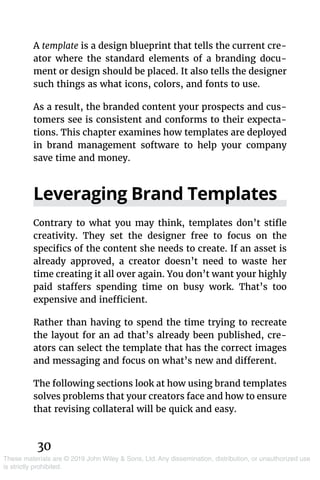 30
These materials are © 2019 John Wiley & Sons, Ltd. Any dissemination, distribution, or unauthorized use
is strictly prohibited.
A template is a design blueprint that tells the current cre-
ator where the standard elements of a branding docu-
ment or design should be placed. It also tells the designer
such things as what icons, colors, and fonts to use.
As a result, the branded content your prospects and cus-
tomers see is consistent and conforms to their expecta-
tions. This chapter examines how templates are deployed
in brand management software to help your company
save time and money.
Leveraging Brand Templates
Contrary to what you may think, templates don’t stifle
creativity. They set the designer free to focus on the
­specifics of the content she needs to create. If an asset is
already approved, a creator doesn’t need to waste her
time creating it all over again. You don’t want your highly
paid staffers spending time on busy work. That’s too
expensive and inefficient.
Rather than having to spend the time trying to recreate
the layout for an ad that’s already been published, cre-
ators can select the template that has the correct images
and messaging and focus on what’s new and different.
The following sections look at how using brand templates
solves problems that your creators face and how to ensure
that revising collateral will be quick and easy.
 