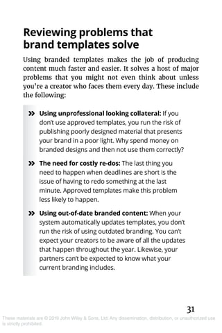 31
These materials are © 2019 John Wiley & Sons, Ltd. Any dissemination, distribution, or unauthorized use
is strictly prohibited.
Reviewing problems that
brand templates solve
Using branded templates makes the job of producing
content much faster and easier. It solves a host of major
problems that you might not even think about unless
you’re a creator who faces them every day. These include
the following:
»» Using unprofessional looking collateral: If you
don’t use approved templates, you run the risk of
publishing poorly designed material that presents
your brand in a poor light. Why spend money on
branded designs and then not use them correctly?
»» The need for costly re-dos: The last thing you
need to happen when deadlines are short is the
issue of having to redo something at the last
minute. Approved templates make this problem
less likely to happen.
»» Using out-of-date branded content: When your
system automatically updates templates, you don’t
run the risk of using outdated branding. You can’t
expect your creators to be aware of all the updates
that happen throughout the year. Likewise, your
partners can’t be expected to know what your
current branding includes.
 