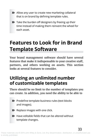 33
These materials are © 2019 John Wiley & Sons, Ltd. Any dissemination, distribution, or unauthorized use
is strictly prohibited.
»» Allow any user to create new marketing collateral
that is on brand by defining template rules.
»» Take the burden off designers by freeing up their
time instead of making them reinvent the wheel for
each asset.
Features to Look for in Brand
Template Software
Your brand management software should have several
features that make it indispensable to your creative staff,
partners, and others working on assets. This section
looks at several features to consider.
Utilizing an unlimited number
of customizable templates
There should be no limit to the number of templates you
can create. In addition, you need the ability to be able to
»» Predefine template business rules (text blocks
and images).
»» Replace images with one click.
»» Have editable fields that can be altered without
template changes.
 