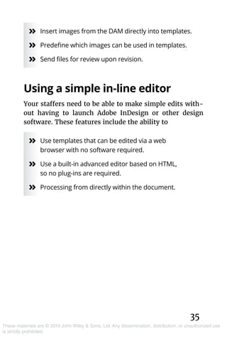 35
These materials are © 2019 John Wiley & Sons, Ltd. Any dissemination, distribution, or unauthorized use
is strictly prohibited.
»» Insert images from the DAM directly into templates.
»» Predefine which images can be used in templates.
»» Send files for review upon revision.
Using a simple in-line editor
Your staffers need to be able to make simple edits with-
out having to launch Adobe InDesign or other design
software. These features include the ability to
»» Use templates that can be edited via a web
browser with no software required.
»» Use a built-in advanced editor based on HTML,
so no plug-ins are required.
»» Processing from directly within the document.
 