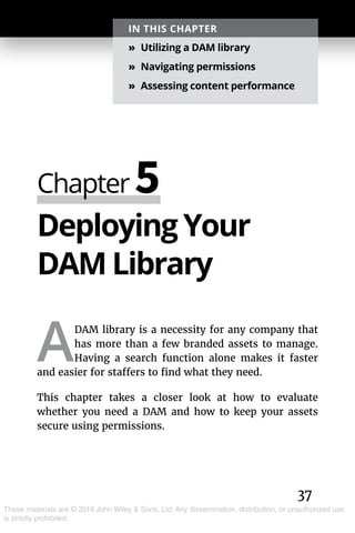 37
These materials are © 2019 John Wiley & Sons, Ltd. Any dissemination, distribution, or unauthorized use
is strictly prohibited.
Deploying Your
DAM Library
A
DAM library is a necessity for any company that
has more than a few branded assets to manage.
Having a search function alone makes it faster
and easier for staffers to find what they need.
This chapter takes a closer look at how to evaluate
whether you need a DAM and how to keep your assets
secure using permissions.
Chapter 5
IN THIS CHAPTER
»» Utilizing a DAM library
»» Navigating permissions
»» Assessing content performance
 