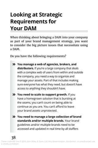 38
These materials are © 2019 John Wiley & Sons, Ltd. Any dissemination, distribution, or unauthorized use
is strictly prohibited.
Looking at Strategic
Requirements for
Your DAM
When thinking about bringing a DAM into your company
as part of your brand management strategy, you want
to consider the big picture issues that necessitate using
a DAM.
Do you have the following requirements?
»» You manage a web of agencies, brokers, and
distributors. If you’re a large company that deals
with a complex web of users from within and outside
the company, you need a way to organize and
manage your assets. Part of that includes making
sure everyone has what they need, but doesn’t have
access to anything they shouldn’t have.
»» You need to scale to support growth. If you
have a homegrown solution that is bursting at
the seams, you can’t count on being able to
continue as you are. You can’t afford to leave
your brand assets unprotected.
»» You need to manage a large collection of brand
standards and/or multiple brands. Your brand
guidelines and/or multiple brands need to be
accessed and updated in real time by all staffers
 