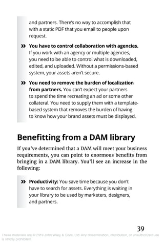 39
These materials are © 2019 John Wiley & Sons, Ltd. Any dissemination, distribution, or unauthorized use
is strictly prohibited.
and partners. There’s no way to accomplish that
with a static PDF that you email to people upon
request.
»» You have to control collaboration with agencies.
If you work with an agency or multiple agencies,
you need to be able to control what is downloaded,
edited, and uploaded. Without a permissions-based
system, your assets aren’t secure.
»» You need to remove the burden of localization
from partners. You can’t expect your partners
to spend the time recreating an ad or some other
collateral. You need to supply them with a template-
based system that removes the burden of having
to know how your brand assets must be displayed.
Benefitting from a DAM library
If you’ve determined that a DAM will meet your business
requirements, you can point to enormous benefits from
bringing in a DAM library. You’ll see an increase in the
following:
»» Productivity: You save time because you don’t
have to search for assets. Everything is waiting in
your library to be used by marketers, designers,
and partners.
 
