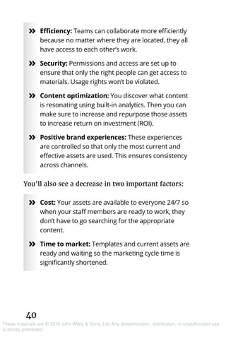 40
These materials are © 2019 John Wiley & Sons, Ltd. Any dissemination, distribution, or unauthorized use
is strictly prohibited.
»» Efficiency: Teams can collaborate more efficiently
because no matter where they are located, they all
have access to each other’s work.
»» Security: Permissions and access are set up to
ensure that only the right people can get access to
materials. Usage rights won’t be violated.
»» Content optimization: You discover what content
is resonating using built-in analytics. Then you can
make sure to increase and repurpose those assets
to increase return on investment (ROI).
»» Positive brand experiences: These experiences
are controlled so that only the most current and
effective assets are used. This ensures consistency
across channels.
You’ll also see a decrease in two important factors:
»» Cost: Your assets are available to everyone 24/7 so
when your staff members are ready to work, they
don’t have to go searching for the appropriate
content.
»» Time to market: Templates and current assets are
ready and waiting so the marketing cycle time is
significantly shortened.
 
